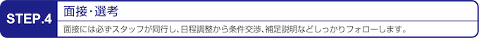 STEP 4 : 面接・選考。面接には必ず専任スタッフが同行し、日程調整から条件交渉、面接指導等も含めてあなたをフォローします。